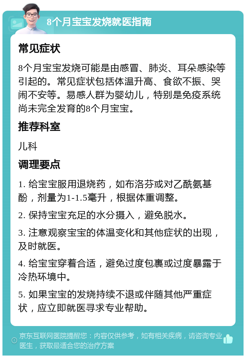 8个月宝宝发烧就医指南 常见症状 8个月宝宝发烧可能是由感冒、肺炎、耳朵感染等引起的。常见症状包括体温升高、食欲不振、哭闹不安等。易感人群为婴幼儿，特别是免疫系统尚未完全发育的8个月宝宝。 推荐科室 儿科 调理要点 1. 给宝宝服用退烧药，如布洛芬或对乙酰氨基酚，剂量为1-1.5毫升，根据体重调整。 2. 保持宝宝充足的水分摄入，避免脱水。 3. 注意观察宝宝的体温变化和其他症状的出现，及时就医。 4. 给宝宝穿着合适，避免过度包裹或过度暴露于冷热环境中。 5. 如果宝宝的发烧持续不退或伴随其他严重症状，应立即就医寻求专业帮助。