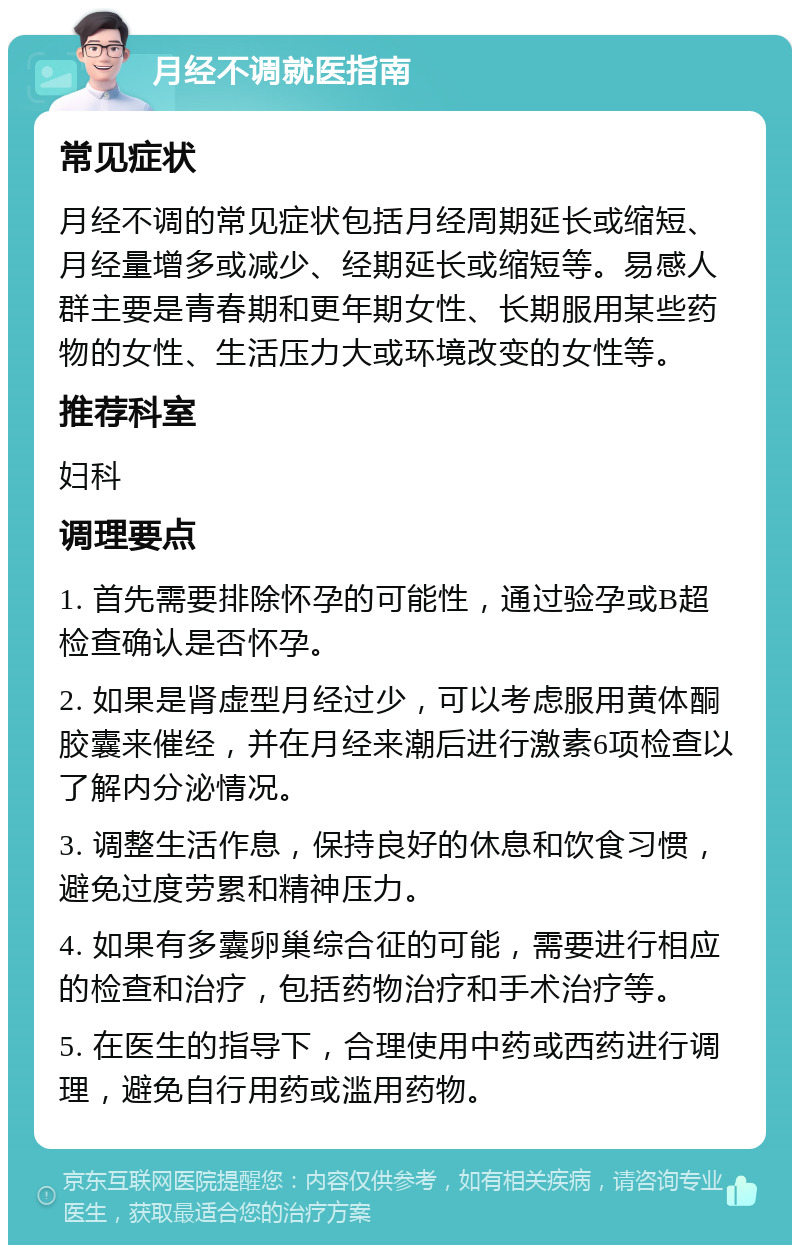 月经不调就医指南 常见症状 月经不调的常见症状包括月经周期延长或缩短、月经量增多或减少、经期延长或缩短等。易感人群主要是青春期和更年期女性、长期服用某些药物的女性、生活压力大或环境改变的女性等。 推荐科室 妇科 调理要点 1. 首先需要排除怀孕的可能性，通过验孕或B超检查确认是否怀孕。 2. 如果是肾虚型月经过少，可以考虑服用黄体酮胶囊来催经，并在月经来潮后进行激素6项检查以了解内分泌情况。 3. 调整生活作息，保持良好的休息和饮食习惯，避免过度劳累和精神压力。 4. 如果有多囊卵巢综合征的可能，需要进行相应的检查和治疗，包括药物治疗和手术治疗等。 5. 在医生的指导下，合理使用中药或西药进行调理，避免自行用药或滥用药物。