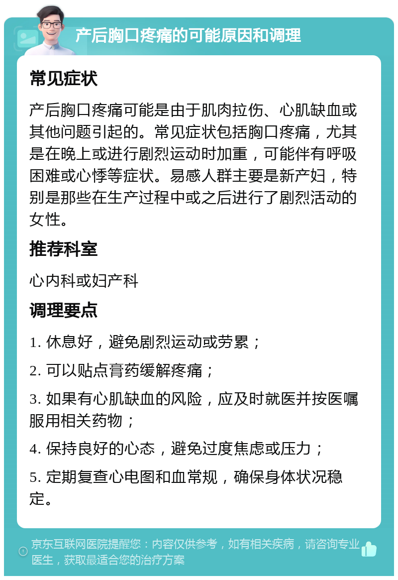 产后胸口疼痛的可能原因和调理 常见症状 产后胸口疼痛可能是由于肌肉拉伤、心肌缺血或其他问题引起的。常见症状包括胸口疼痛，尤其是在晚上或进行剧烈运动时加重，可能伴有呼吸困难或心悸等症状。易感人群主要是新产妇，特别是那些在生产过程中或之后进行了剧烈活动的女性。 推荐科室 心内科或妇产科 调理要点 1. 休息好，避免剧烈运动或劳累； 2. 可以贴点膏药缓解疼痛； 3. 如果有心肌缺血的风险，应及时就医并按医嘱服用相关药物； 4. 保持良好的心态，避免过度焦虑或压力； 5. 定期复查心电图和血常规，确保身体状况稳定。