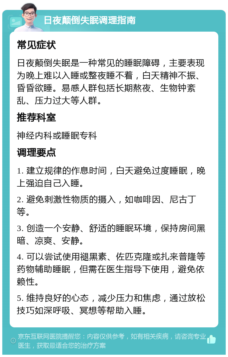 日夜颠倒失眠调理指南 常见症状 日夜颠倒失眠是一种常见的睡眠障碍，主要表现为晚上难以入睡或整夜睡不着，白天精神不振、昏昏欲睡。易感人群包括长期熬夜、生物钟紊乱、压力过大等人群。 推荐科室 神经内科或睡眠专科 调理要点 1. 建立规律的作息时间，白天避免过度睡眠，晚上强迫自己入睡。 2. 避免刺激性物质的摄入，如咖啡因、尼古丁等。 3. 创造一个安静、舒适的睡眠环境，保持房间黑暗、凉爽、安静。 4. 可以尝试使用褪黑素、佐匹克隆或扎来普隆等药物辅助睡眠，但需在医生指导下使用，避免依赖性。 5. 维持良好的心态，减少压力和焦虑，通过放松技巧如深呼吸、冥想等帮助入睡。