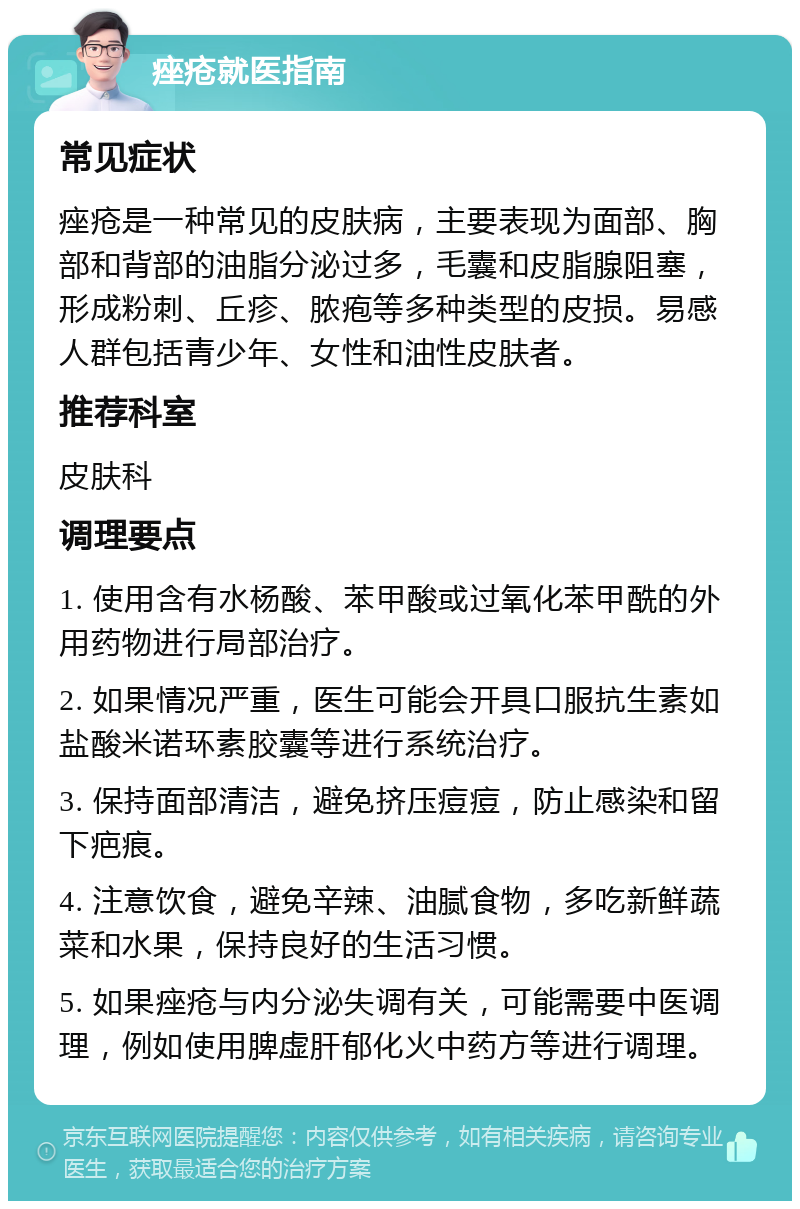 痤疮就医指南 常见症状 痤疮是一种常见的皮肤病，主要表现为面部、胸部和背部的油脂分泌过多，毛囊和皮脂腺阻塞，形成粉刺、丘疹、脓疱等多种类型的皮损。易感人群包括青少年、女性和油性皮肤者。 推荐科室 皮肤科 调理要点 1. 使用含有水杨酸、苯甲酸或过氧化苯甲酰的外用药物进行局部治疗。 2. 如果情况严重，医生可能会开具口服抗生素如盐酸米诺环素胶囊等进行系统治疗。 3. 保持面部清洁，避免挤压痘痘，防止感染和留下疤痕。 4. 注意饮食，避免辛辣、油腻食物，多吃新鲜蔬菜和水果，保持良好的生活习惯。 5. 如果痤疮与内分泌失调有关，可能需要中医调理，例如使用脾虚肝郁化火中药方等进行调理。