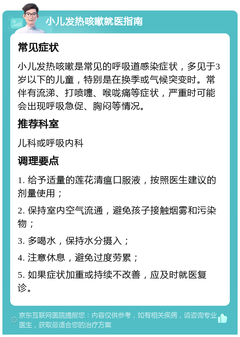 小儿发热咳嗽就医指南 常见症状 小儿发热咳嗽是常见的呼吸道感染症状，多见于3岁以下的儿童，特别是在换季或气候突变时。常伴有流涕、打喷嚏、喉咙痛等症状，严重时可能会出现呼吸急促、胸闷等情况。 推荐科室 儿科或呼吸内科 调理要点 1. 给予适量的莲花清瘟口服液，按照医生建议的剂量使用； 2. 保持室内空气流通，避免孩子接触烟雾和污染物； 3. 多喝水，保持水分摄入； 4. 注意休息，避免过度劳累； 5. 如果症状加重或持续不改善，应及时就医复诊。