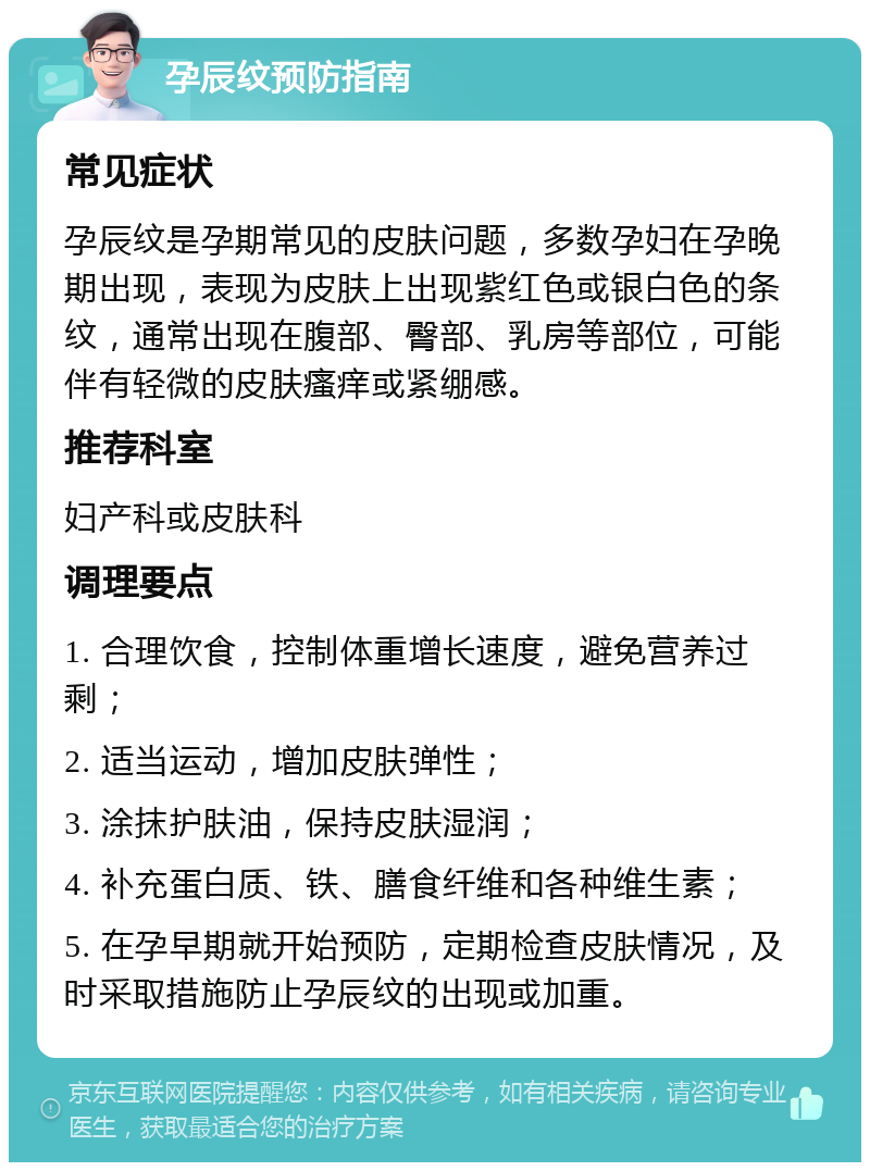 孕辰纹预防指南 常见症状 孕辰纹是孕期常见的皮肤问题，多数孕妇在孕晚期出现，表现为皮肤上出现紫红色或银白色的条纹，通常出现在腹部、臀部、乳房等部位，可能伴有轻微的皮肤瘙痒或紧绷感。 推荐科室 妇产科或皮肤科 调理要点 1. 合理饮食，控制体重增长速度，避免营养过剩； 2. 适当运动，增加皮肤弹性； 3. 涂抹护肤油，保持皮肤湿润； 4. 补充蛋白质、铁、膳食纤维和各种维生素； 5. 在孕早期就开始预防，定期检查皮肤情况，及时采取措施防止孕辰纹的出现或加重。