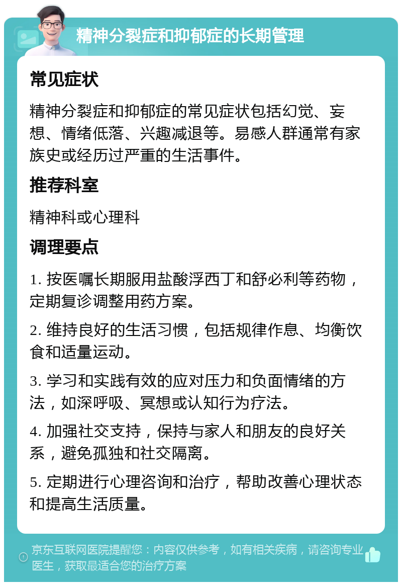 精神分裂症和抑郁症的长期管理 常见症状 精神分裂症和抑郁症的常见症状包括幻觉、妄想、情绪低落、兴趣减退等。易感人群通常有家族史或经历过严重的生活事件。 推荐科室 精神科或心理科 调理要点 1. 按医嘱长期服用盐酸浮西丁和舒必利等药物，定期复诊调整用药方案。 2. 维持良好的生活习惯，包括规律作息、均衡饮食和适量运动。 3. 学习和实践有效的应对压力和负面情绪的方法，如深呼吸、冥想或认知行为疗法。 4. 加强社交支持，保持与家人和朋友的良好关系，避免孤独和社交隔离。 5. 定期进行心理咨询和治疗，帮助改善心理状态和提高生活质量。