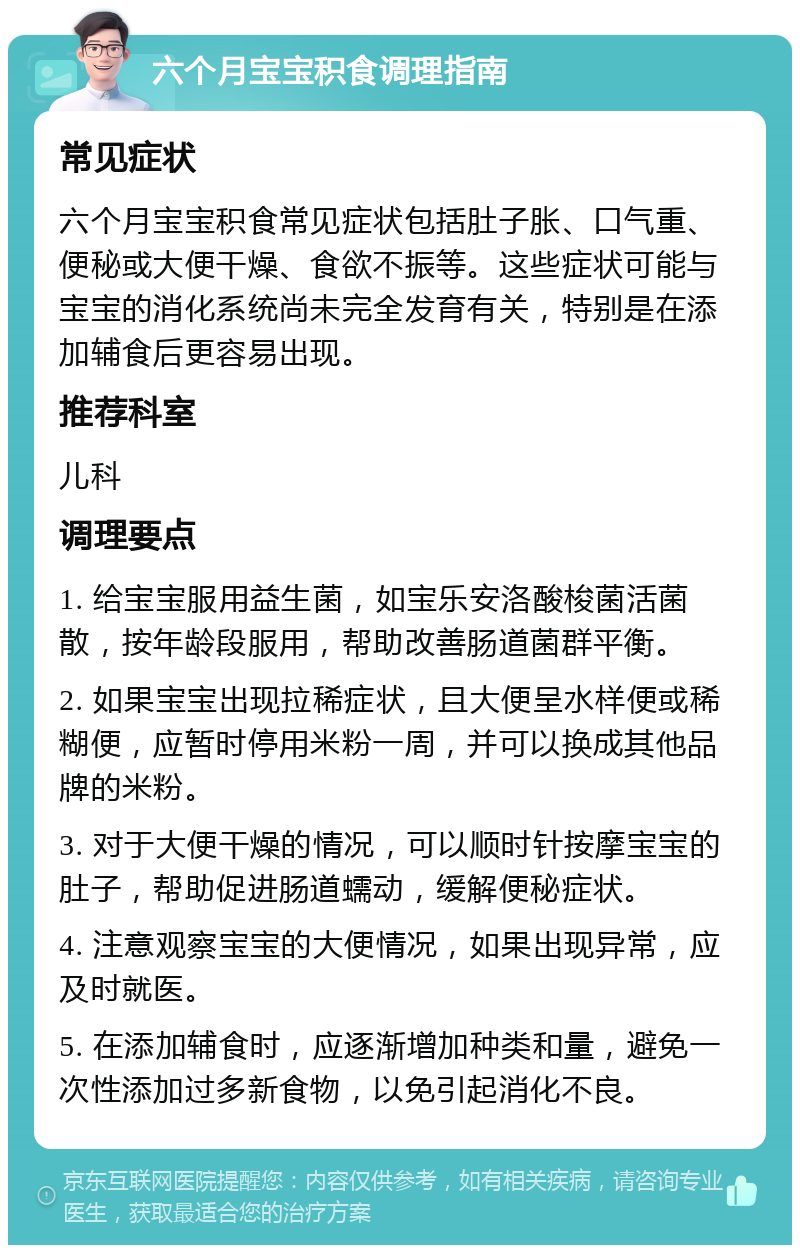 六个月宝宝积食调理指南 常见症状 六个月宝宝积食常见症状包括肚子胀、口气重、便秘或大便干燥、食欲不振等。这些症状可能与宝宝的消化系统尚未完全发育有关，特别是在添加辅食后更容易出现。 推荐科室 儿科 调理要点 1. 给宝宝服用益生菌，如宝乐安洛酸梭菌活菌散，按年龄段服用，帮助改善肠道菌群平衡。 2. 如果宝宝出现拉稀症状，且大便呈水样便或稀糊便，应暂时停用米粉一周，并可以换成其他品牌的米粉。 3. 对于大便干燥的情况，可以顺时针按摩宝宝的肚子，帮助促进肠道蠕动，缓解便秘症状。 4. 注意观察宝宝的大便情况，如果出现异常，应及时就医。 5. 在添加辅食时，应逐渐增加种类和量，避免一次性添加过多新食物，以免引起消化不良。