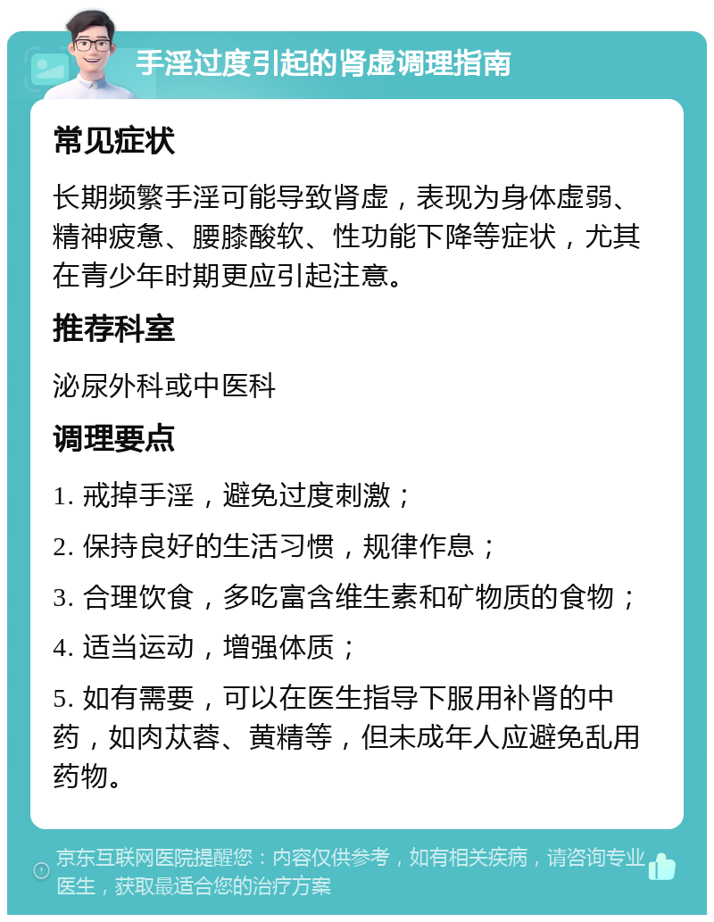 手淫过度引起的肾虚调理指南 常见症状 长期频繁手淫可能导致肾虚，表现为身体虚弱、精神疲惫、腰膝酸软、性功能下降等症状，尤其在青少年时期更应引起注意。 推荐科室 泌尿外科或中医科 调理要点 1. 戒掉手淫，避免过度刺激； 2. 保持良好的生活习惯，规律作息； 3. 合理饮食，多吃富含维生素和矿物质的食物； 4. 适当运动，增强体质； 5. 如有需要，可以在医生指导下服用补肾的中药，如肉苁蓉、黄精等，但未成年人应避免乱用药物。