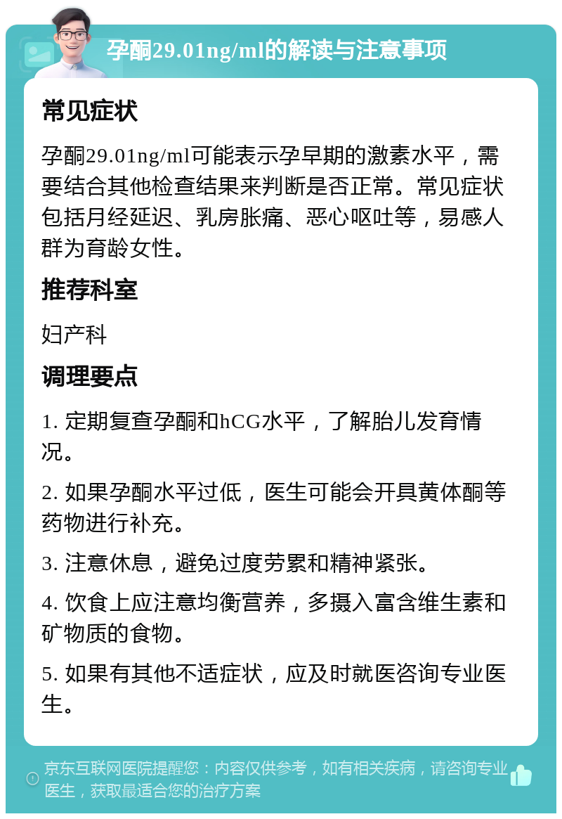 孕酮29.01ng/ml的解读与注意事项 常见症状 孕酮29.01ng/ml可能表示孕早期的激素水平，需要结合其他检查结果来判断是否正常。常见症状包括月经延迟、乳房胀痛、恶心呕吐等，易感人群为育龄女性。 推荐科室 妇产科 调理要点 1. 定期复查孕酮和hCG水平，了解胎儿发育情况。 2. 如果孕酮水平过低，医生可能会开具黄体酮等药物进行补充。 3. 注意休息，避免过度劳累和精神紧张。 4. 饮食上应注意均衡营养，多摄入富含维生素和矿物质的食物。 5. 如果有其他不适症状，应及时就医咨询专业医生。