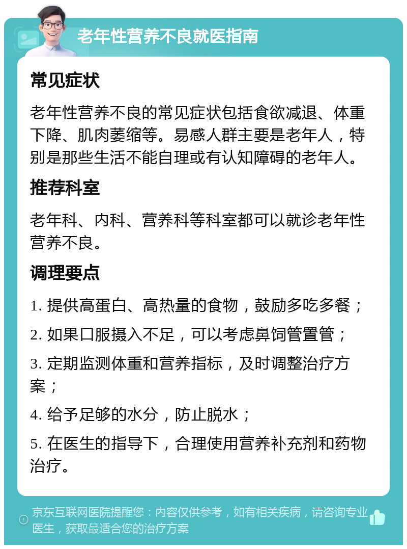 老年性营养不良就医指南 常见症状 老年性营养不良的常见症状包括食欲减退、体重下降、肌肉萎缩等。易感人群主要是老年人，特别是那些生活不能自理或有认知障碍的老年人。 推荐科室 老年科、内科、营养科等科室都可以就诊老年性营养不良。 调理要点 1. 提供高蛋白、高热量的食物，鼓励多吃多餐； 2. 如果口服摄入不足，可以考虑鼻饲管置管； 3. 定期监测体重和营养指标，及时调整治疗方案； 4. 给予足够的水分，防止脱水； 5. 在医生的指导下，合理使用营养补充剂和药物治疗。