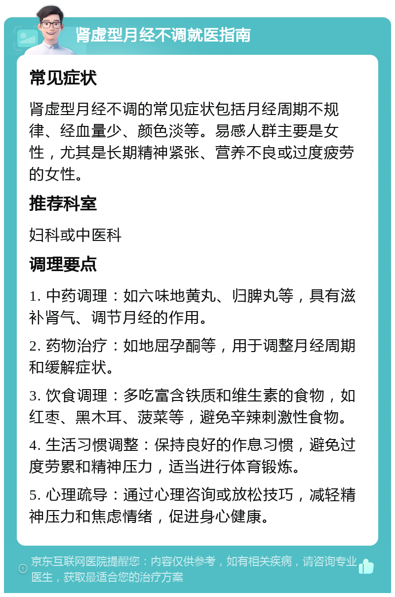 肾虚型月经不调就医指南 常见症状 肾虚型月经不调的常见症状包括月经周期不规律、经血量少、颜色淡等。易感人群主要是女性，尤其是长期精神紧张、营养不良或过度疲劳的女性。 推荐科室 妇科或中医科 调理要点 1. 中药调理：如六味地黄丸、归脾丸等，具有滋补肾气、调节月经的作用。 2. 药物治疗：如地屈孕酮等，用于调整月经周期和缓解症状。 3. 饮食调理：多吃富含铁质和维生素的食物，如红枣、黑木耳、菠菜等，避免辛辣刺激性食物。 4. 生活习惯调整：保持良好的作息习惯，避免过度劳累和精神压力，适当进行体育锻炼。 5. 心理疏导：通过心理咨询或放松技巧，减轻精神压力和焦虑情绪，促进身心健康。