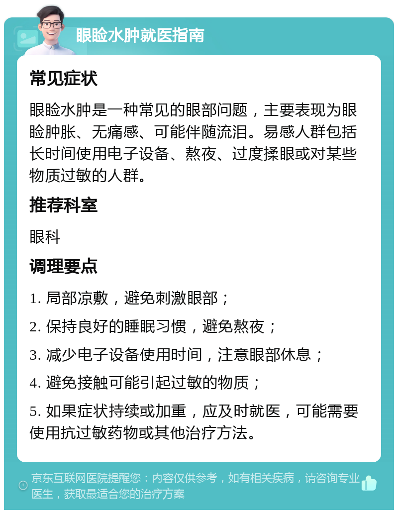 眼睑水肿就医指南 常见症状 眼睑水肿是一种常见的眼部问题，主要表现为眼睑肿胀、无痛感、可能伴随流泪。易感人群包括长时间使用电子设备、熬夜、过度揉眼或对某些物质过敏的人群。 推荐科室 眼科 调理要点 1. 局部凉敷，避免刺激眼部； 2. 保持良好的睡眠习惯，避免熬夜； 3. 减少电子设备使用时间，注意眼部休息； 4. 避免接触可能引起过敏的物质； 5. 如果症状持续或加重，应及时就医，可能需要使用抗过敏药物或其他治疗方法。