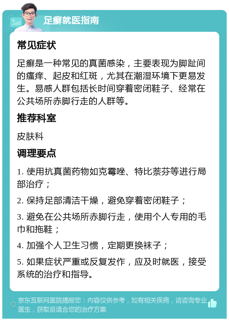 足癣就医指南 常见症状 足癣是一种常见的真菌感染，主要表现为脚趾间的瘙痒、起皮和红斑，尤其在潮湿环境下更易发生。易感人群包括长时间穿着密闭鞋子、经常在公共场所赤脚行走的人群等。 推荐科室 皮肤科 调理要点 1. 使用抗真菌药物如克霉唑、特比萘芬等进行局部治疗； 2. 保持足部清洁干燥，避免穿着密闭鞋子； 3. 避免在公共场所赤脚行走，使用个人专用的毛巾和拖鞋； 4. 加强个人卫生习惯，定期更换袜子； 5. 如果症状严重或反复发作，应及时就医，接受系统的治疗和指导。