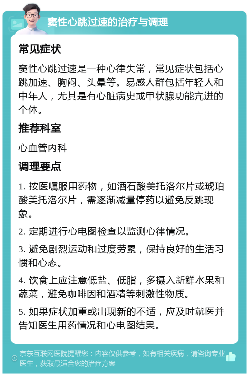 窦性心跳过速的治疗与调理 常见症状 窦性心跳过速是一种心律失常，常见症状包括心跳加速、胸闷、头晕等。易感人群包括年轻人和中年人，尤其是有心脏病史或甲状腺功能亢进的个体。 推荐科室 心血管内科 调理要点 1. 按医嘱服用药物，如酒石酸美托洛尔片或琥珀酸美托洛尔片，需逐渐减量停药以避免反跳现象。 2. 定期进行心电图检查以监测心律情况。 3. 避免剧烈运动和过度劳累，保持良好的生活习惯和心态。 4. 饮食上应注意低盐、低脂，多摄入新鲜水果和蔬菜，避免咖啡因和酒精等刺激性物质。 5. 如果症状加重或出现新的不适，应及时就医并告知医生用药情况和心电图结果。