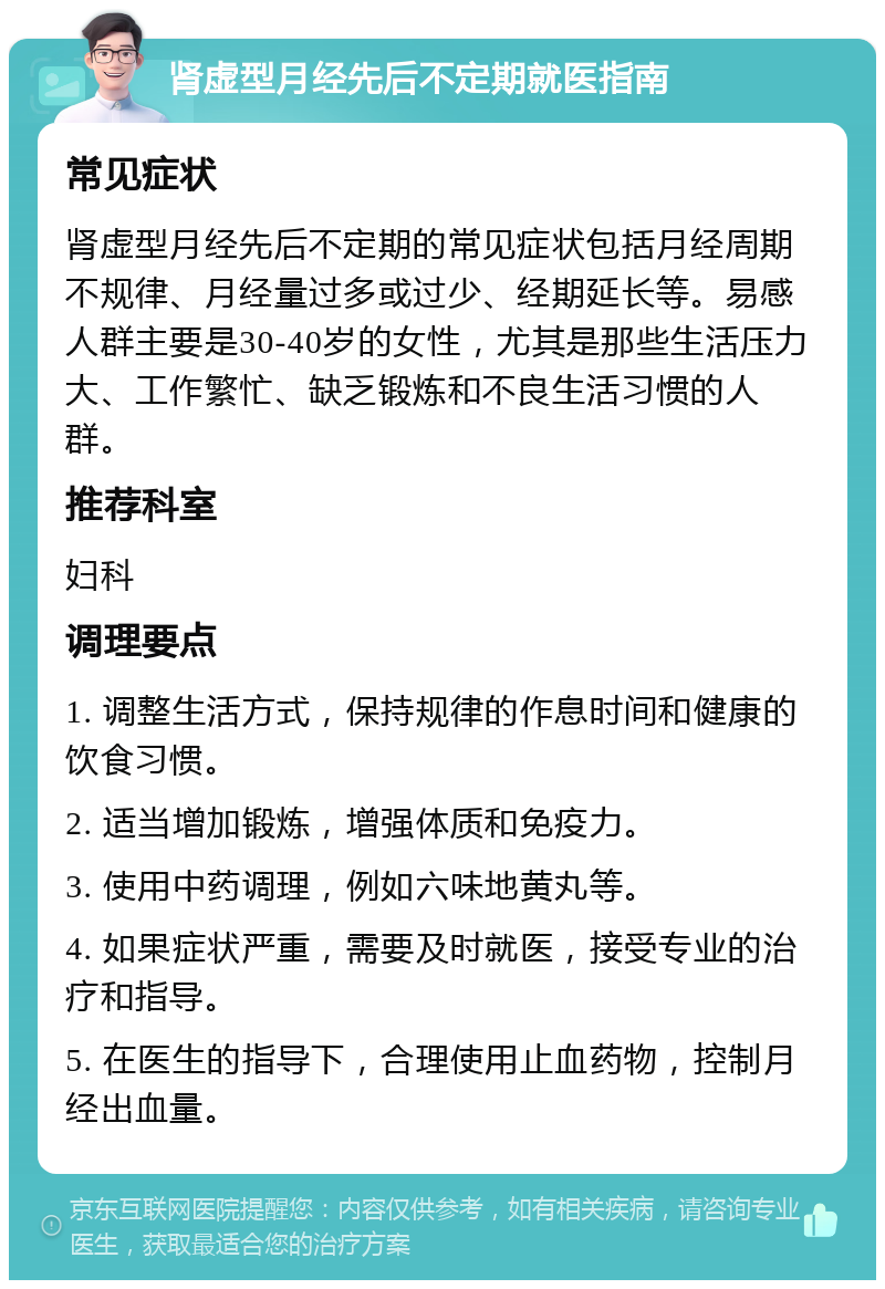 肾虚型月经先后不定期就医指南 常见症状 肾虚型月经先后不定期的常见症状包括月经周期不规律、月经量过多或过少、经期延长等。易感人群主要是30-40岁的女性，尤其是那些生活压力大、工作繁忙、缺乏锻炼和不良生活习惯的人群。 推荐科室 妇科 调理要点 1. 调整生活方式，保持规律的作息时间和健康的饮食习惯。 2. 适当增加锻炼，增强体质和免疫力。 3. 使用中药调理，例如六味地黄丸等。 4. 如果症状严重，需要及时就医，接受专业的治疗和指导。 5. 在医生的指导下，合理使用止血药物，控制月经出血量。