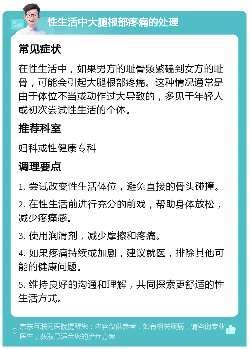 性生活中大腿根部疼痛的处理 常见症状 在性生活中，如果男方的耻骨频繁磕到女方的耻骨，可能会引起大腿根部疼痛。这种情况通常是由于体位不当或动作过大导致的，多见于年轻人或初次尝试性生活的个体。 推荐科室 妇科或性健康专科 调理要点 1. 尝试改变性生活体位，避免直接的骨头碰撞。 2. 在性生活前进行充分的前戏，帮助身体放松，减少疼痛感。 3. 使用润滑剂，减少摩擦和疼痛。 4. 如果疼痛持续或加剧，建议就医，排除其他可能的健康问题。 5. 维持良好的沟通和理解，共同探索更舒适的性生活方式。