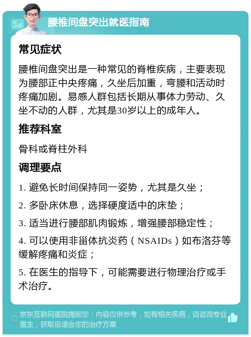 腰椎间盘突出就医指南 常见症状 腰椎间盘突出是一种常见的脊椎疾病，主要表现为腰部正中央疼痛，久坐后加重，弯腰和活动时疼痛加剧。易感人群包括长期从事体力劳动、久坐不动的人群，尤其是30岁以上的成年人。 推荐科室 骨科或脊柱外科 调理要点 1. 避免长时间保持同一姿势，尤其是久坐； 2. 多卧床休息，选择硬度适中的床垫； 3. 适当进行腰部肌肉锻炼，增强腰部稳定性； 4. 可以使用非甾体抗炎药（NSAIDs）如布洛芬等缓解疼痛和炎症； 5. 在医生的指导下，可能需要进行物理治疗或手术治疗。