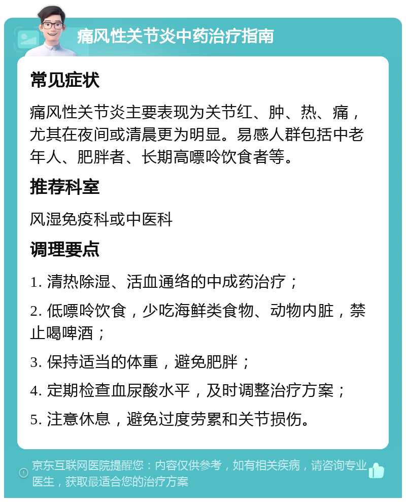 痛风性关节炎中药治疗指南 常见症状 痛风性关节炎主要表现为关节红、肿、热、痛，尤其在夜间或清晨更为明显。易感人群包括中老年人、肥胖者、长期高嘌呤饮食者等。 推荐科室 风湿免疫科或中医科 调理要点 1. 清热除湿、活血通络的中成药治疗； 2. 低嘌呤饮食，少吃海鲜类食物、动物内脏，禁止喝啤酒； 3. 保持适当的体重，避免肥胖； 4. 定期检查血尿酸水平，及时调整治疗方案； 5. 注意休息，避免过度劳累和关节损伤。