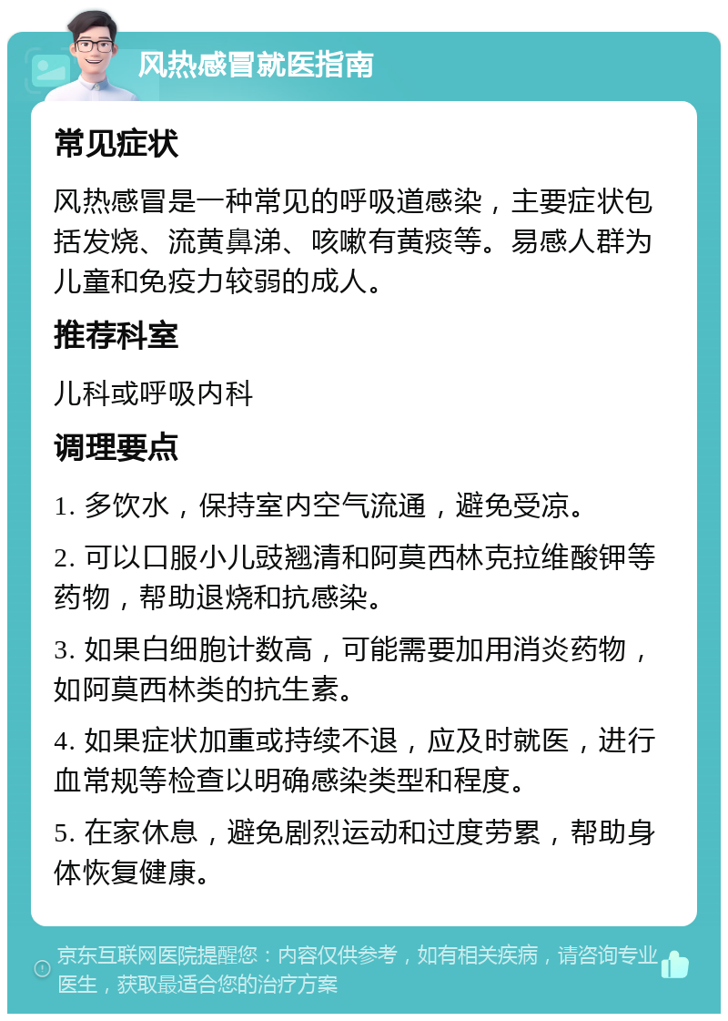 风热感冒就医指南 常见症状 风热感冒是一种常见的呼吸道感染，主要症状包括发烧、流黄鼻涕、咳嗽有黄痰等。易感人群为儿童和免疫力较弱的成人。 推荐科室 儿科或呼吸内科 调理要点 1. 多饮水，保持室内空气流通，避免受凉。 2. 可以口服小儿豉翘清和阿莫西林克拉维酸钾等药物，帮助退烧和抗感染。 3. 如果白细胞计数高，可能需要加用消炎药物，如阿莫西林类的抗生素。 4. 如果症状加重或持续不退，应及时就医，进行血常规等检查以明确感染类型和程度。 5. 在家休息，避免剧烈运动和过度劳累，帮助身体恢复健康。