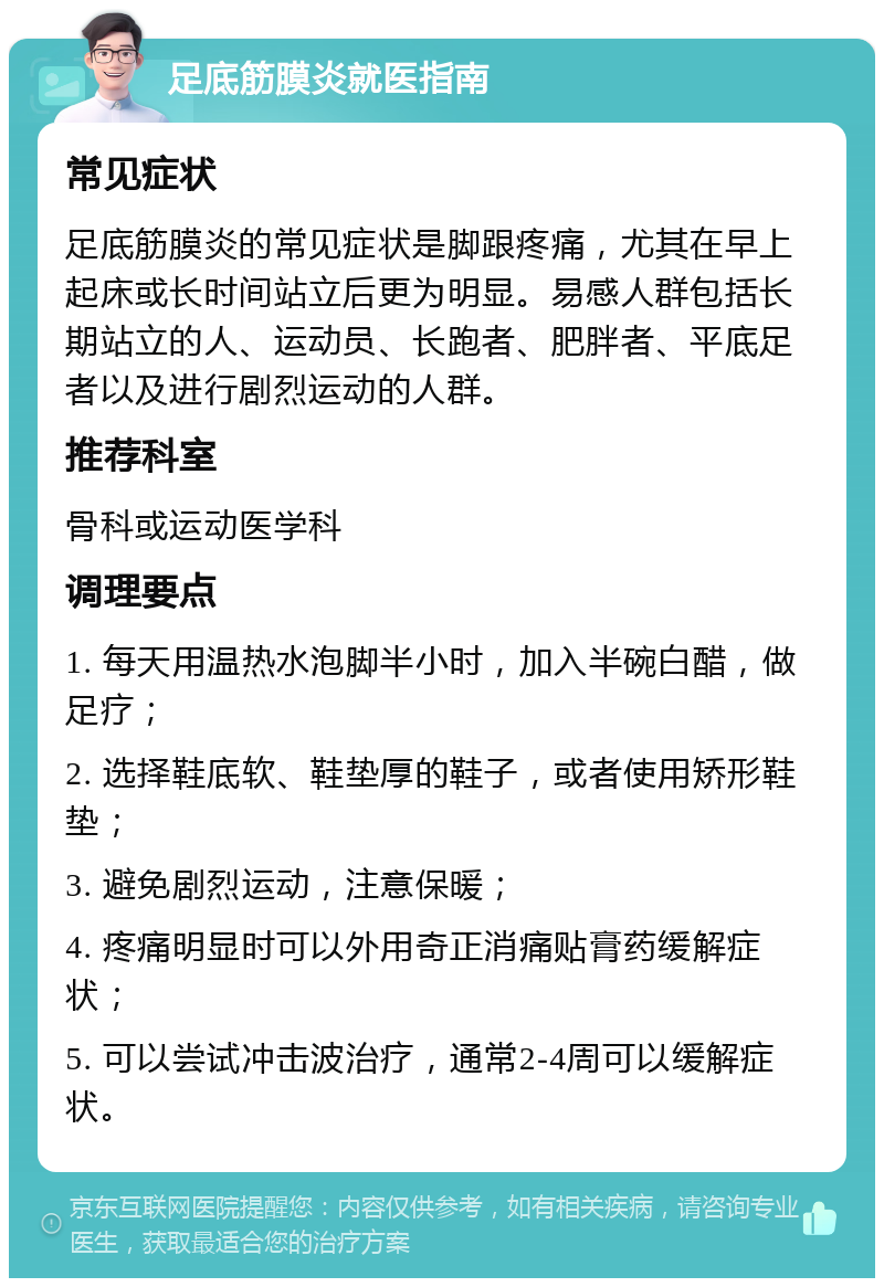 足底筋膜炎就医指南 常见症状 足底筋膜炎的常见症状是脚跟疼痛，尤其在早上起床或长时间站立后更为明显。易感人群包括长期站立的人、运动员、长跑者、肥胖者、平底足者以及进行剧烈运动的人群。 推荐科室 骨科或运动医学科 调理要点 1. 每天用温热水泡脚半小时，加入半碗白醋，做足疗； 2. 选择鞋底软、鞋垫厚的鞋子，或者使用矫形鞋垫； 3. 避免剧烈运动，注意保暖； 4. 疼痛明显时可以外用奇正消痛贴膏药缓解症状； 5. 可以尝试冲击波治疗，通常2-4周可以缓解症状。