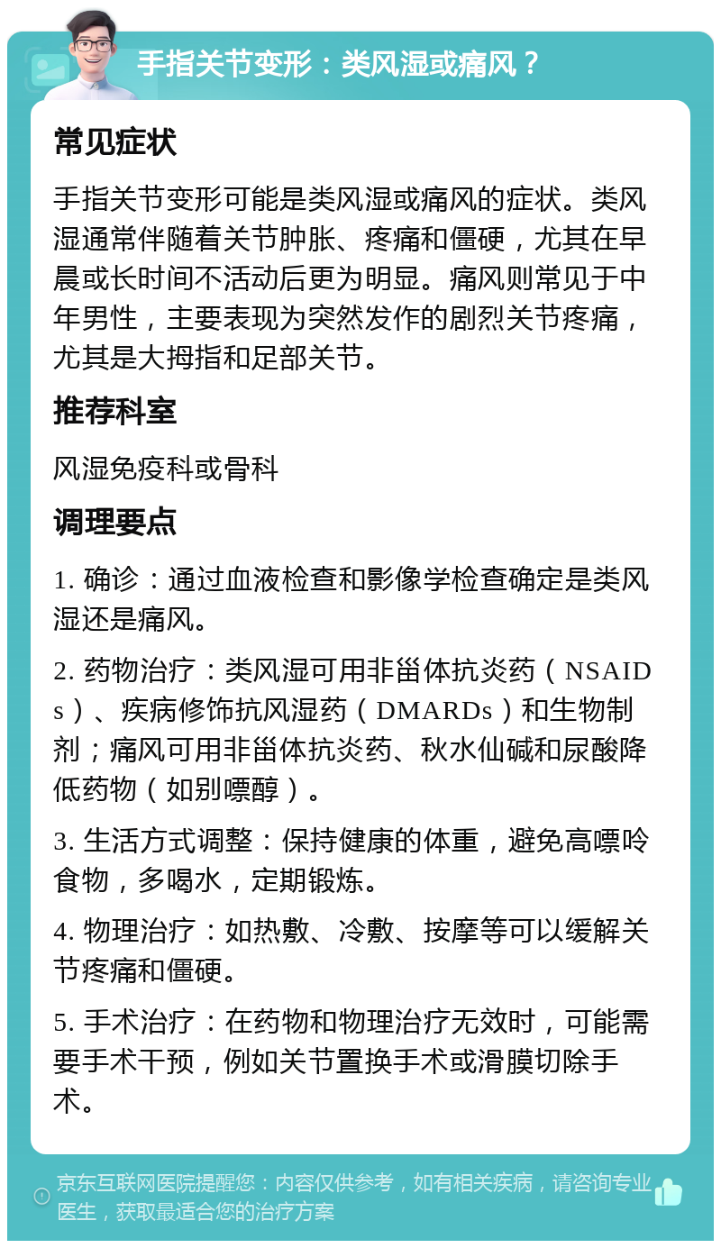 手指关节变形：类风湿或痛风？ 常见症状 手指关节变形可能是类风湿或痛风的症状。类风湿通常伴随着关节肿胀、疼痛和僵硬，尤其在早晨或长时间不活动后更为明显。痛风则常见于中年男性，主要表现为突然发作的剧烈关节疼痛，尤其是大拇指和足部关节。 推荐科室 风湿免疫科或骨科 调理要点 1. 确诊：通过血液检查和影像学检查确定是类风湿还是痛风。 2. 药物治疗：类风湿可用非甾体抗炎药（NSAIDs）、疾病修饰抗风湿药（DMARDs）和生物制剂；痛风可用非甾体抗炎药、秋水仙碱和尿酸降低药物（如别嘌醇）。 3. 生活方式调整：保持健康的体重，避免高嘌呤食物，多喝水，定期锻炼。 4. 物理治疗：如热敷、冷敷、按摩等可以缓解关节疼痛和僵硬。 5. 手术治疗：在药物和物理治疗无效时，可能需要手术干预，例如关节置换手术或滑膜切除手术。