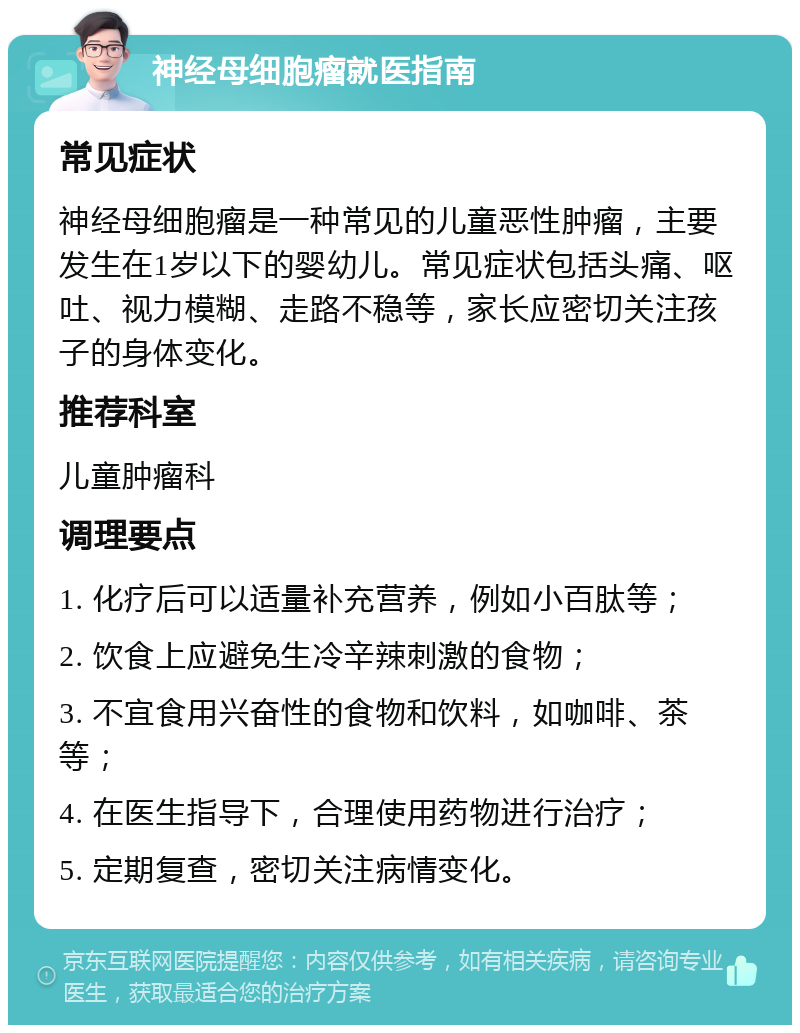 神经母细胞瘤就医指南 常见症状 神经母细胞瘤是一种常见的儿童恶性肿瘤，主要发生在1岁以下的婴幼儿。常见症状包括头痛、呕吐、视力模糊、走路不稳等，家长应密切关注孩子的身体变化。 推荐科室 儿童肿瘤科 调理要点 1. 化疗后可以适量补充营养，例如小百肽等； 2. 饮食上应避免生冷辛辣刺激的食物； 3. 不宜食用兴奋性的食物和饮料，如咖啡、茶等； 4. 在医生指导下，合理使用药物进行治疗； 5. 定期复查，密切关注病情变化。