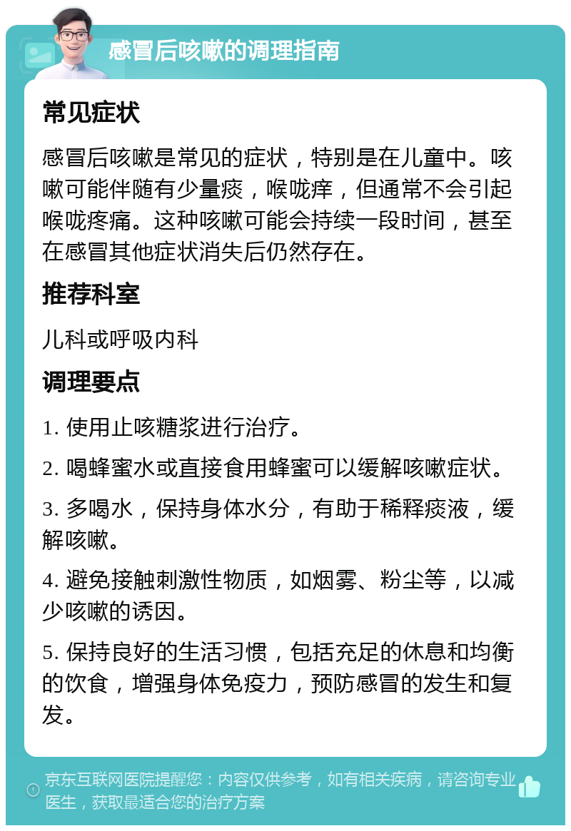 感冒后咳嗽的调理指南 常见症状 感冒后咳嗽是常见的症状，特别是在儿童中。咳嗽可能伴随有少量痰，喉咙痒，但通常不会引起喉咙疼痛。这种咳嗽可能会持续一段时间，甚至在感冒其他症状消失后仍然存在。 推荐科室 儿科或呼吸内科 调理要点 1. 使用止咳糖浆进行治疗。 2. 喝蜂蜜水或直接食用蜂蜜可以缓解咳嗽症状。 3. 多喝水，保持身体水分，有助于稀释痰液，缓解咳嗽。 4. 避免接触刺激性物质，如烟雾、粉尘等，以减少咳嗽的诱因。 5. 保持良好的生活习惯，包括充足的休息和均衡的饮食，增强身体免疫力，预防感冒的发生和复发。