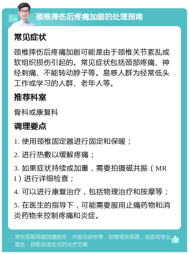 颈椎摔伤后疼痛加剧的处理指南 常见症状 颈椎摔伤后疼痛加剧可能是由于颈椎关节紊乱或软组织损伤引起的。常见症状包括颈部疼痛、神经刺痛、不能转动脖子等。易感人群为经常低头工作或学习的人群、老年人等。 推荐科室 骨科或康复科 调理要点 1. 使用颈椎固定器进行固定和保暖； 2. 进行热敷以缓解疼痛； 3. 如果症状持续或加重，需要拍摄磁共振（MRI）进行详细检查； 4. 可以进行康复治疗，包括物理治疗和按摩等； 5. 在医生的指导下，可能需要服用止痛药物和消炎药物来控制疼痛和炎症。