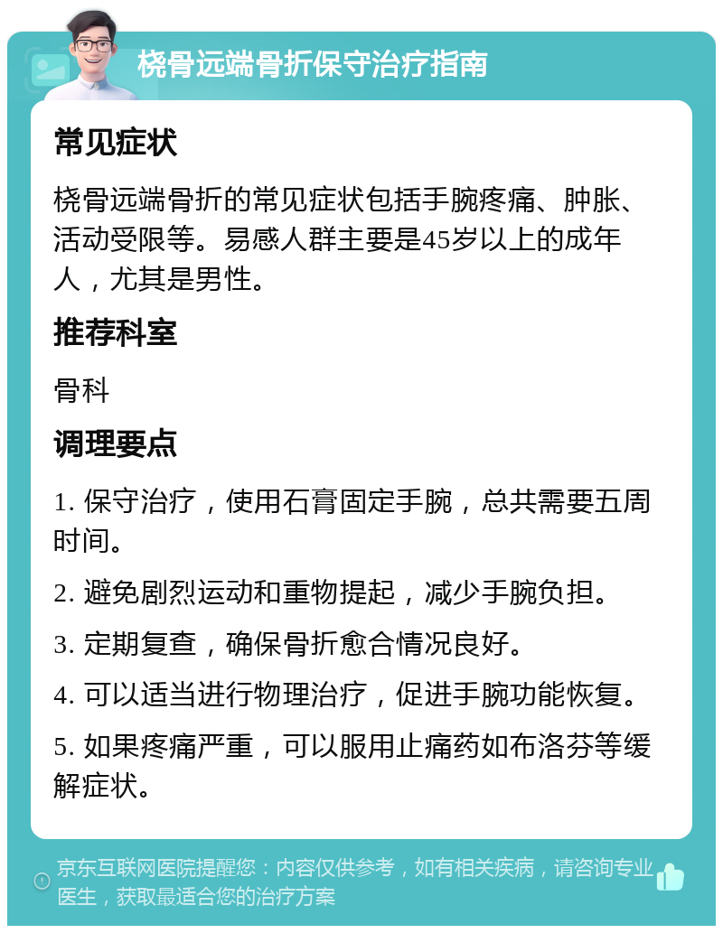 桡骨远端骨折保守治疗指南 常见症状 桡骨远端骨折的常见症状包括手腕疼痛、肿胀、活动受限等。易感人群主要是45岁以上的成年人，尤其是男性。 推荐科室 骨科 调理要点 1. 保守治疗，使用石膏固定手腕，总共需要五周时间。 2. 避免剧烈运动和重物提起，减少手腕负担。 3. 定期复查，确保骨折愈合情况良好。 4. 可以适当进行物理治疗，促进手腕功能恢复。 5. 如果疼痛严重，可以服用止痛药如布洛芬等缓解症状。