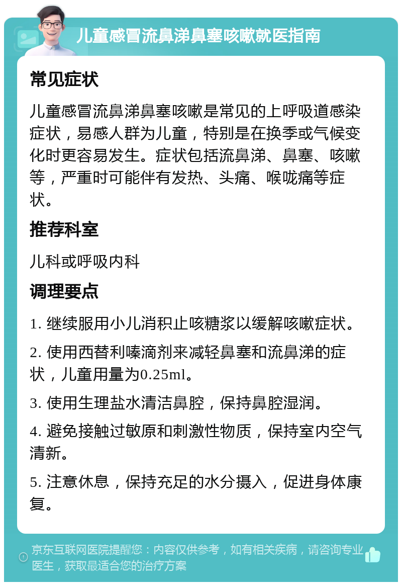 儿童感冒流鼻涕鼻塞咳嗽就医指南 常见症状 儿童感冒流鼻涕鼻塞咳嗽是常见的上呼吸道感染症状，易感人群为儿童，特别是在换季或气候变化时更容易发生。症状包括流鼻涕、鼻塞、咳嗽等，严重时可能伴有发热、头痛、喉咙痛等症状。 推荐科室 儿科或呼吸内科 调理要点 1. 继续服用小儿消积止咳糖浆以缓解咳嗽症状。 2. 使用西替利嗪滴剂来减轻鼻塞和流鼻涕的症状，儿童用量为0.25ml。 3. 使用生理盐水清洁鼻腔，保持鼻腔湿润。 4. 避免接触过敏原和刺激性物质，保持室内空气清新。 5. 注意休息，保持充足的水分摄入，促进身体康复。