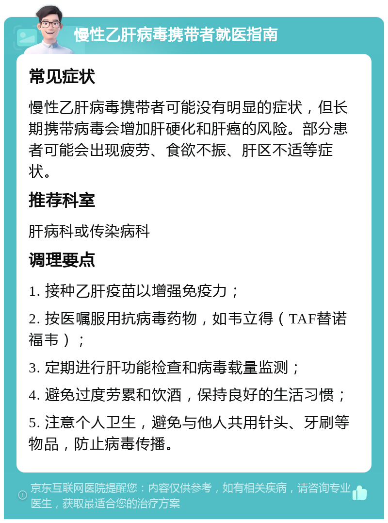 慢性乙肝病毒携带者就医指南 常见症状 慢性乙肝病毒携带者可能没有明显的症状，但长期携带病毒会增加肝硬化和肝癌的风险。部分患者可能会出现疲劳、食欲不振、肝区不适等症状。 推荐科室 肝病科或传染病科 调理要点 1. 接种乙肝疫苗以增强免疫力； 2. 按医嘱服用抗病毒药物，如韦立得（TAF替诺福韦）； 3. 定期进行肝功能检查和病毒载量监测； 4. 避免过度劳累和饮酒，保持良好的生活习惯； 5. 注意个人卫生，避免与他人共用针头、牙刷等物品，防止病毒传播。