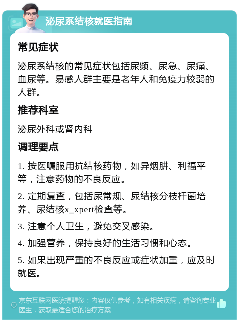 泌尿系结核就医指南 常见症状 泌尿系结核的常见症状包括尿频、尿急、尿痛、血尿等。易感人群主要是老年人和免疫力较弱的人群。 推荐科室 泌尿外科或肾内科 调理要点 1. 按医嘱服用抗结核药物，如异烟肼、利福平等，注意药物的不良反应。 2. 定期复查，包括尿常规、尿结核分枝杆菌培养、尿结核x_xpert检查等。 3. 注意个人卫生，避免交叉感染。 4. 加强营养，保持良好的生活习惯和心态。 5. 如果出现严重的不良反应或症状加重，应及时就医。