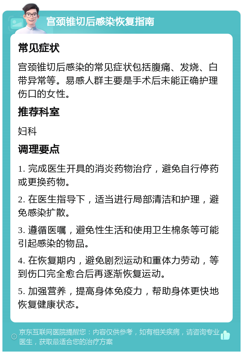 宫颈锥切后感染恢复指南 常见症状 宫颈锥切后感染的常见症状包括腹痛、发烧、白带异常等。易感人群主要是手术后未能正确护理伤口的女性。 推荐科室 妇科 调理要点 1. 完成医生开具的消炎药物治疗，避免自行停药或更换药物。 2. 在医生指导下，适当进行局部清洁和护理，避免感染扩散。 3. 遵循医嘱，避免性生活和使用卫生棉条等可能引起感染的物品。 4. 在恢复期内，避免剧烈运动和重体力劳动，等到伤口完全愈合后再逐渐恢复运动。 5. 加强营养，提高身体免疫力，帮助身体更快地恢复健康状态。