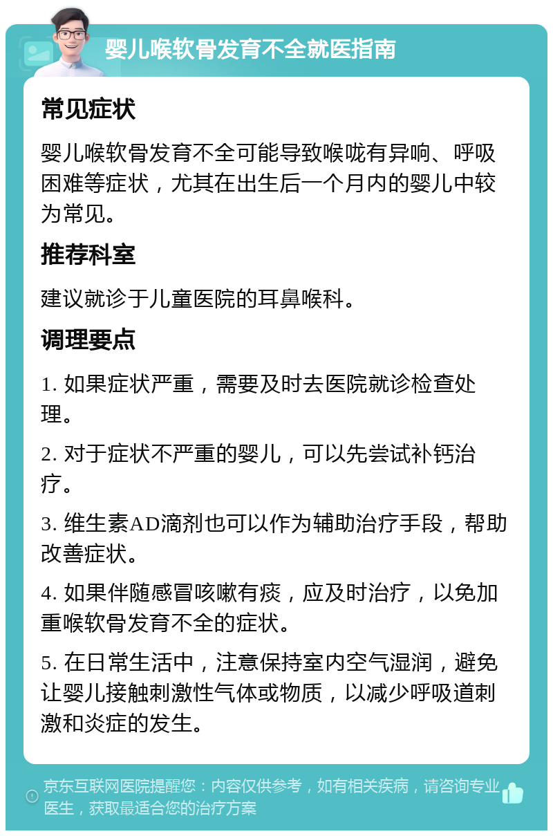 婴儿喉软骨发育不全就医指南 常见症状 婴儿喉软骨发育不全可能导致喉咙有异响、呼吸困难等症状，尤其在出生后一个月内的婴儿中较为常见。 推荐科室 建议就诊于儿童医院的耳鼻喉科。 调理要点 1. 如果症状严重，需要及时去医院就诊检查处理。 2. 对于症状不严重的婴儿，可以先尝试补钙治疗。 3. 维生素AD滴剂也可以作为辅助治疗手段，帮助改善症状。 4. 如果伴随感冒咳嗽有痰，应及时治疗，以免加重喉软骨发育不全的症状。 5. 在日常生活中，注意保持室内空气湿润，避免让婴儿接触刺激性气体或物质，以减少呼吸道刺激和炎症的发生。