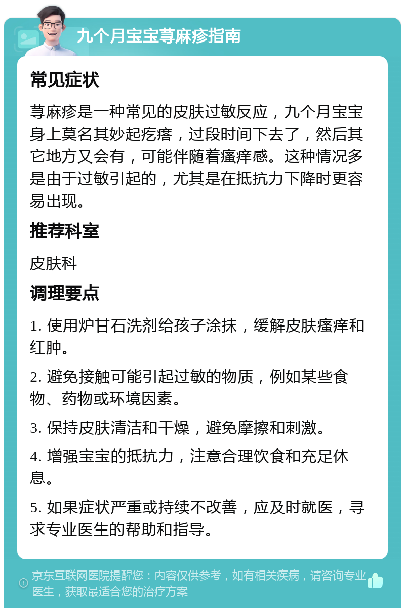 九个月宝宝荨麻疹指南 常见症状 荨麻疹是一种常见的皮肤过敏反应，九个月宝宝身上莫名其妙起疙瘩，过段时间下去了，然后其它地方又会有，可能伴随着瘙痒感。这种情况多是由于过敏引起的，尤其是在抵抗力下降时更容易出现。 推荐科室 皮肤科 调理要点 1. 使用炉甘石洗剂给孩子涂抹，缓解皮肤瘙痒和红肿。 2. 避免接触可能引起过敏的物质，例如某些食物、药物或环境因素。 3. 保持皮肤清洁和干燥，避免摩擦和刺激。 4. 增强宝宝的抵抗力，注意合理饮食和充足休息。 5. 如果症状严重或持续不改善，应及时就医，寻求专业医生的帮助和指导。