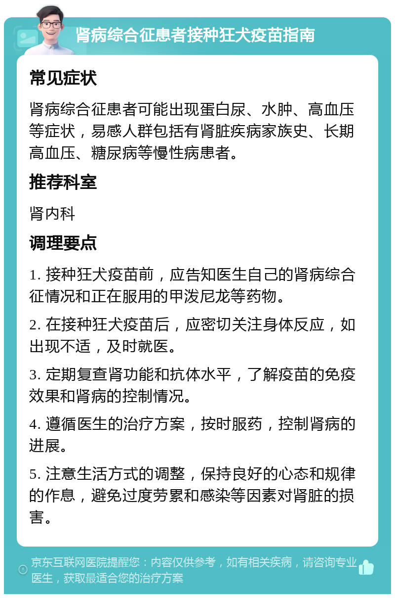 肾病综合征患者接种狂犬疫苗指南 常见症状 肾病综合征患者可能出现蛋白尿、水肿、高血压等症状，易感人群包括有肾脏疾病家族史、长期高血压、糖尿病等慢性病患者。 推荐科室 肾内科 调理要点 1. 接种狂犬疫苗前，应告知医生自己的肾病综合征情况和正在服用的甲泼尼龙等药物。 2. 在接种狂犬疫苗后，应密切关注身体反应，如出现不适，及时就医。 3. 定期复查肾功能和抗体水平，了解疫苗的免疫效果和肾病的控制情况。 4. 遵循医生的治疗方案，按时服药，控制肾病的进展。 5. 注意生活方式的调整，保持良好的心态和规律的作息，避免过度劳累和感染等因素对肾脏的损害。