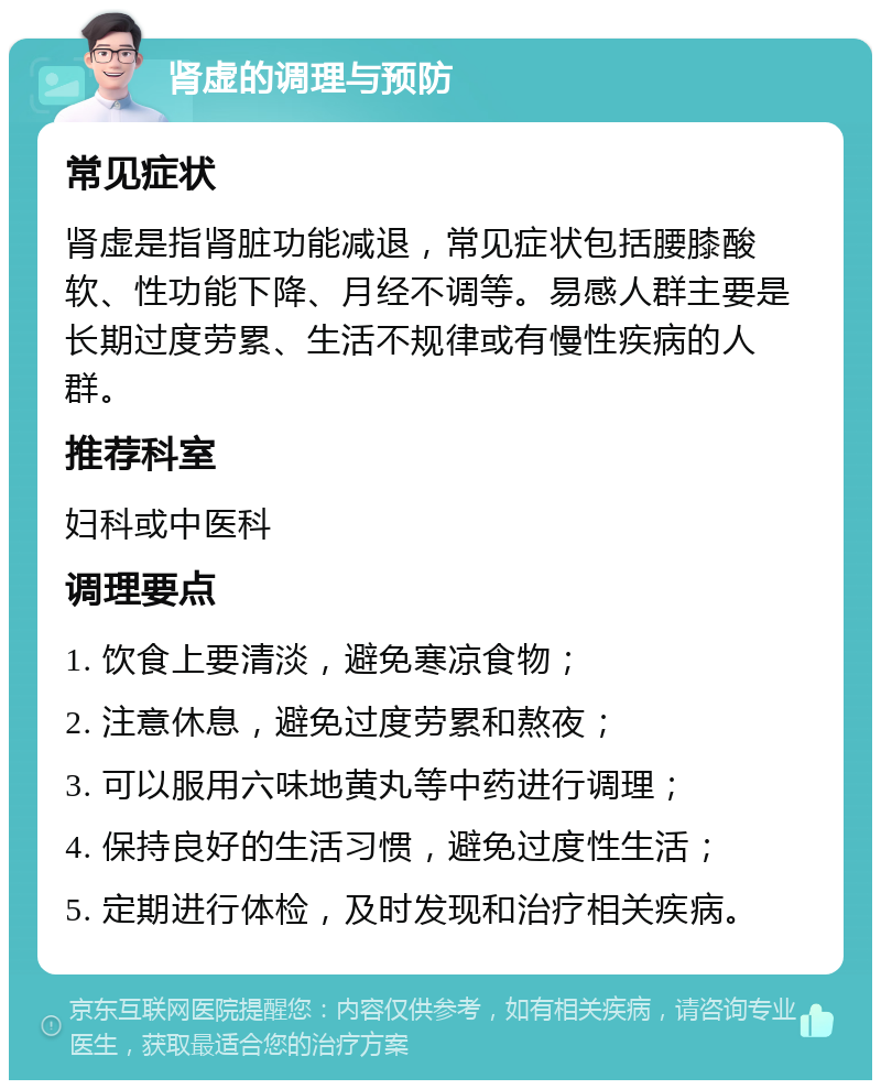 肾虚的调理与预防 常见症状 肾虚是指肾脏功能减退，常见症状包括腰膝酸软、性功能下降、月经不调等。易感人群主要是长期过度劳累、生活不规律或有慢性疾病的人群。 推荐科室 妇科或中医科 调理要点 1. 饮食上要清淡，避免寒凉食物； 2. 注意休息，避免过度劳累和熬夜； 3. 可以服用六味地黄丸等中药进行调理； 4. 保持良好的生活习惯，避免过度性生活； 5. 定期进行体检，及时发现和治疗相关疾病。