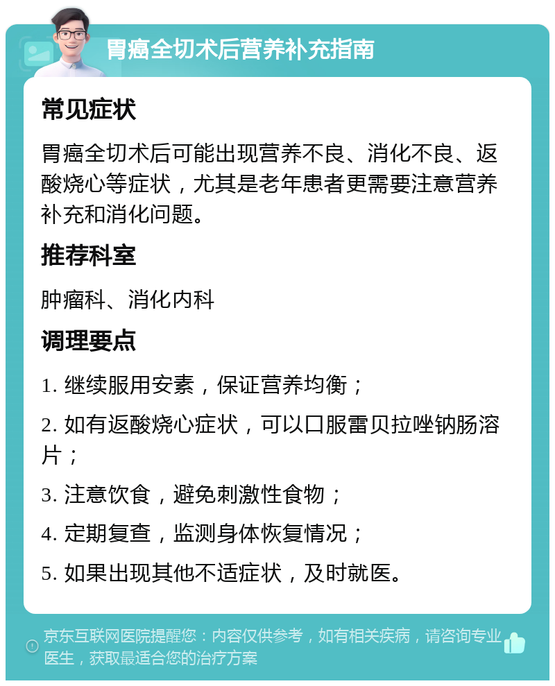 胃癌全切术后营养补充指南 常见症状 胃癌全切术后可能出现营养不良、消化不良、返酸烧心等症状，尤其是老年患者更需要注意营养补充和消化问题。 推荐科室 肿瘤科、消化内科 调理要点 1. 继续服用安素，保证营养均衡； 2. 如有返酸烧心症状，可以口服雷贝拉唑钠肠溶片； 3. 注意饮食，避免刺激性食物； 4. 定期复查，监测身体恢复情况； 5. 如果出现其他不适症状，及时就医。