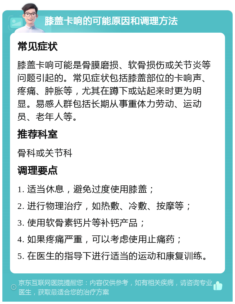 膝盖卡响的可能原因和调理方法 常见症状 膝盖卡响可能是骨膜磨损、软骨损伤或关节炎等问题引起的。常见症状包括膝盖部位的卡响声、疼痛、肿胀等，尤其在蹲下或站起来时更为明显。易感人群包括长期从事重体力劳动、运动员、老年人等。 推荐科室 骨科或关节科 调理要点 1. 适当休息，避免过度使用膝盖； 2. 进行物理治疗，如热敷、冷敷、按摩等； 3. 使用软骨素钙片等补钙产品； 4. 如果疼痛严重，可以考虑使用止痛药； 5. 在医生的指导下进行适当的运动和康复训练。