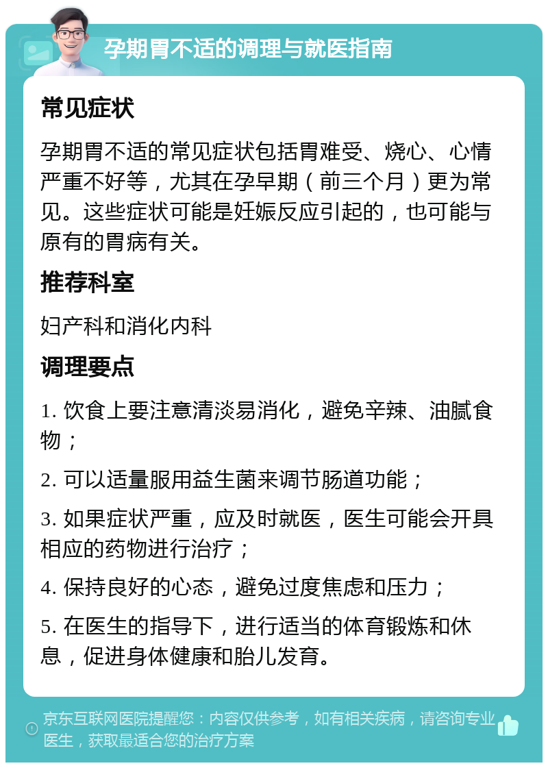 孕期胃不适的调理与就医指南 常见症状 孕期胃不适的常见症状包括胃难受、烧心、心情严重不好等，尤其在孕早期（前三个月）更为常见。这些症状可能是妊娠反应引起的，也可能与原有的胃病有关。 推荐科室 妇产科和消化内科 调理要点 1. 饮食上要注意清淡易消化，避免辛辣、油腻食物； 2. 可以适量服用益生菌来调节肠道功能； 3. 如果症状严重，应及时就医，医生可能会开具相应的药物进行治疗； 4. 保持良好的心态，避免过度焦虑和压力； 5. 在医生的指导下，进行适当的体育锻炼和休息，促进身体健康和胎儿发育。