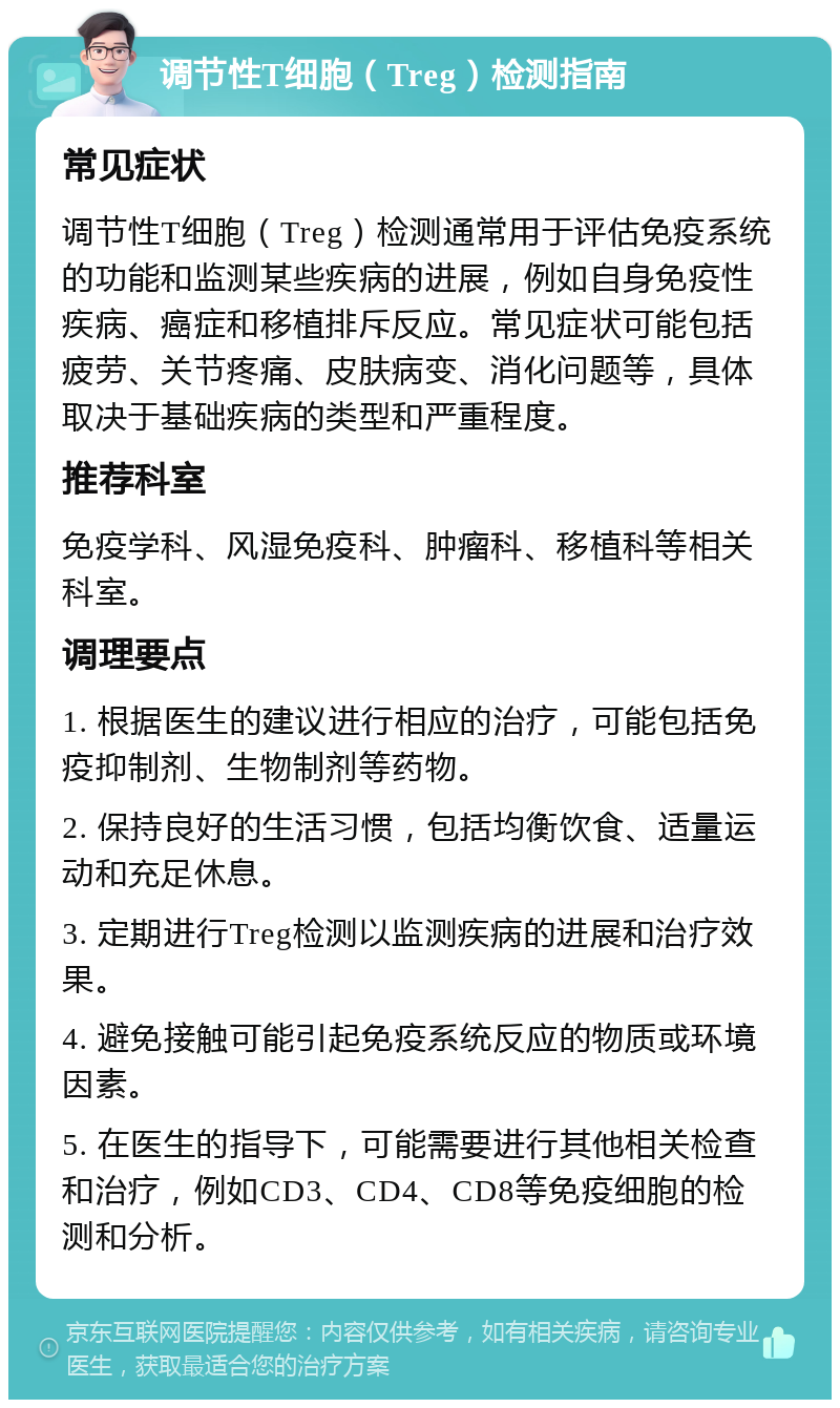 调节性T细胞（Treg）检测指南 常见症状 调节性T细胞（Treg）检测通常用于评估免疫系统的功能和监测某些疾病的进展，例如自身免疫性疾病、癌症和移植排斥反应。常见症状可能包括疲劳、关节疼痛、皮肤病变、消化问题等，具体取决于基础疾病的类型和严重程度。 推荐科室 免疫学科、风湿免疫科、肿瘤科、移植科等相关科室。 调理要点 1. 根据医生的建议进行相应的治疗，可能包括免疫抑制剂、生物制剂等药物。 2. 保持良好的生活习惯，包括均衡饮食、适量运动和充足休息。 3. 定期进行Treg检测以监测疾病的进展和治疗效果。 4. 避免接触可能引起免疫系统反应的物质或环境因素。 5. 在医生的指导下，可能需要进行其他相关检查和治疗，例如CD3、CD4、CD8等免疫细胞的检测和分析。