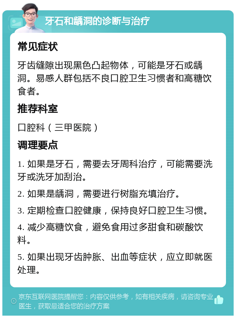 牙石和龋洞的诊断与治疗 常见症状 牙齿缝隙出现黑色凸起物体，可能是牙石或龋洞。易感人群包括不良口腔卫生习惯者和高糖饮食者。 推荐科室 口腔科（三甲医院） 调理要点 1. 如果是牙石，需要去牙周科治疗，可能需要洗牙或洗牙加刮治。 2. 如果是龋洞，需要进行树脂充填治疗。 3. 定期检查口腔健康，保持良好口腔卫生习惯。 4. 减少高糖饮食，避免食用过多甜食和碳酸饮料。 5. 如果出现牙齿肿胀、出血等症状，应立即就医处理。