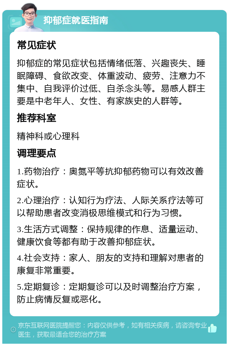 抑郁症就医指南 常见症状 抑郁症的常见症状包括情绪低落、兴趣丧失、睡眠障碍、食欲改变、体重波动、疲劳、注意力不集中、自我评价过低、自杀念头等。易感人群主要是中老年人、女性、有家族史的人群等。 推荐科室 精神科或心理科 调理要点 1.药物治疗：奥氮平等抗抑郁药物可以有效改善症状。 2.心理治疗：认知行为疗法、人际关系疗法等可以帮助患者改变消极思维模式和行为习惯。 3.生活方式调整：保持规律的作息、适量运动、健康饮食等都有助于改善抑郁症状。 4.社会支持：家人、朋友的支持和理解对患者的康复非常重要。 5.定期复诊：定期复诊可以及时调整治疗方案，防止病情反复或恶化。