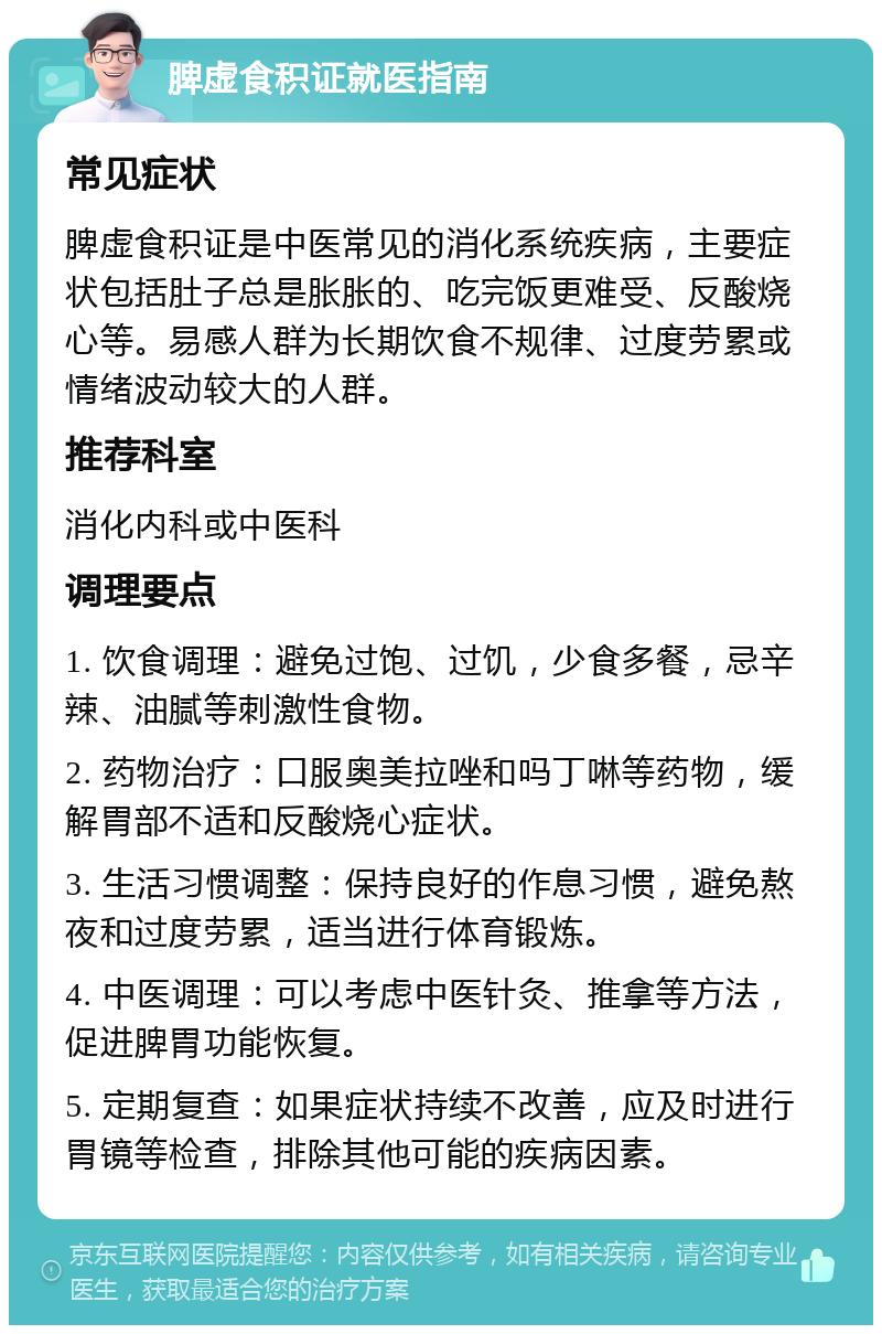 脾虚食积证就医指南 常见症状 脾虚食积证是中医常见的消化系统疾病，主要症状包括肚子总是胀胀的、吃完饭更难受、反酸烧心等。易感人群为长期饮食不规律、过度劳累或情绪波动较大的人群。 推荐科室 消化内科或中医科 调理要点 1. 饮食调理：避免过饱、过饥，少食多餐，忌辛辣、油腻等刺激性食物。 2. 药物治疗：口服奥美拉唑和吗丁啉等药物，缓解胃部不适和反酸烧心症状。 3. 生活习惯调整：保持良好的作息习惯，避免熬夜和过度劳累，适当进行体育锻炼。 4. 中医调理：可以考虑中医针灸、推拿等方法，促进脾胃功能恢复。 5. 定期复查：如果症状持续不改善，应及时进行胃镜等检查，排除其他可能的疾病因素。