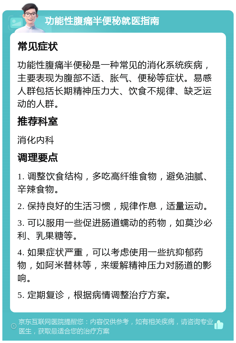 功能性腹痛半便秘就医指南 常见症状 功能性腹痛半便秘是一种常见的消化系统疾病，主要表现为腹部不适、胀气、便秘等症状。易感人群包括长期精神压力大、饮食不规律、缺乏运动的人群。 推荐科室 消化内科 调理要点 1. 调整饮食结构，多吃高纤维食物，避免油腻、辛辣食物。 2. 保持良好的生活习惯，规律作息，适量运动。 3. 可以服用一些促进肠道蠕动的药物，如莫沙必利、乳果糖等。 4. 如果症状严重，可以考虑使用一些抗抑郁药物，如阿米替林等，来缓解精神压力对肠道的影响。 5. 定期复诊，根据病情调整治疗方案。