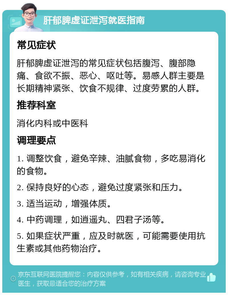 肝郁脾虚证泄泻就医指南 常见症状 肝郁脾虚证泄泻的常见症状包括腹泻、腹部隐痛、食欲不振、恶心、呕吐等。易感人群主要是长期精神紧张、饮食不规律、过度劳累的人群。 推荐科室 消化内科或中医科 调理要点 1. 调整饮食，避免辛辣、油腻食物，多吃易消化的食物。 2. 保持良好的心态，避免过度紧张和压力。 3. 适当运动，增强体质。 4. 中药调理，如逍遥丸、四君子汤等。 5. 如果症状严重，应及时就医，可能需要使用抗生素或其他药物治疗。