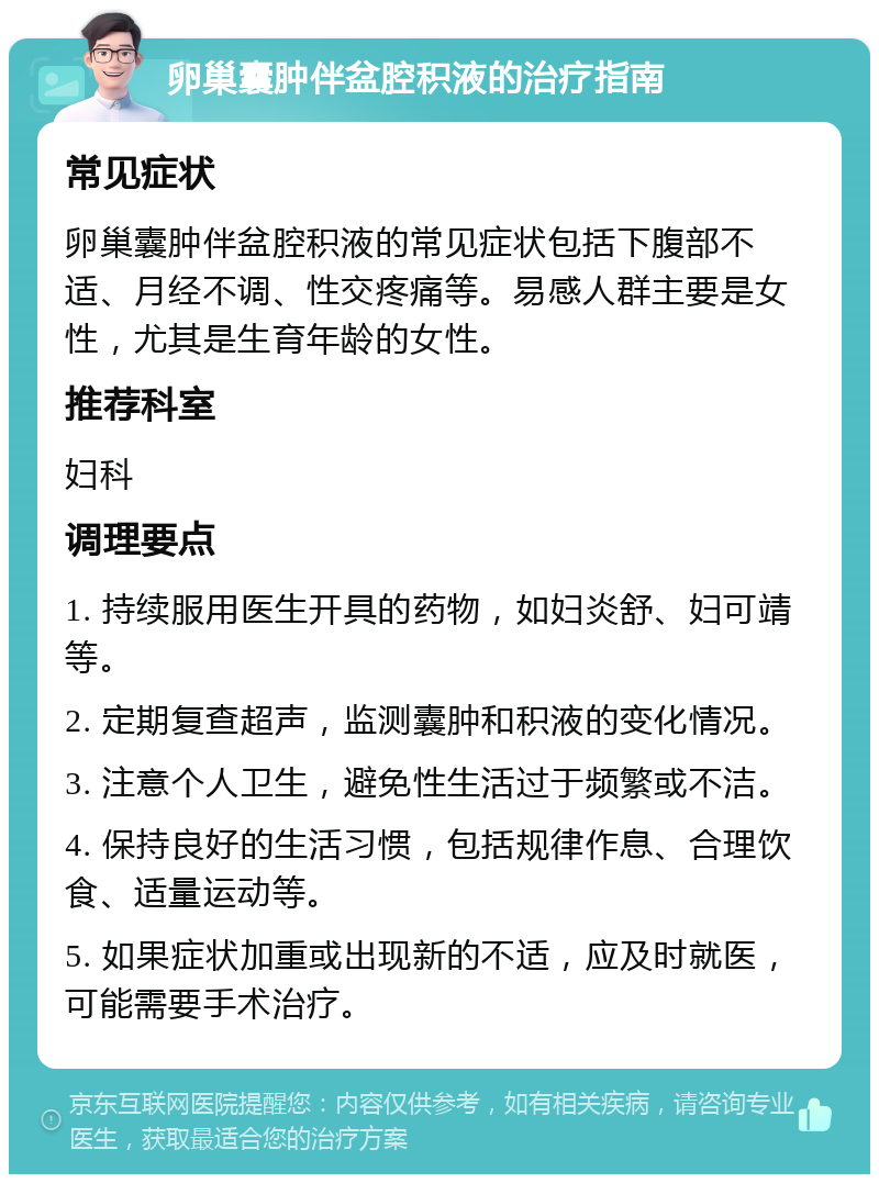 卵巢囊肿伴盆腔积液的治疗指南 常见症状 卵巢囊肿伴盆腔积液的常见症状包括下腹部不适、月经不调、性交疼痛等。易感人群主要是女性，尤其是生育年龄的女性。 推荐科室 妇科 调理要点 1. 持续服用医生开具的药物，如妇炎舒、妇可靖等。 2. 定期复查超声，监测囊肿和积液的变化情况。 3. 注意个人卫生，避免性生活过于频繁或不洁。 4. 保持良好的生活习惯，包括规律作息、合理饮食、适量运动等。 5. 如果症状加重或出现新的不适，应及时就医，可能需要手术治疗。