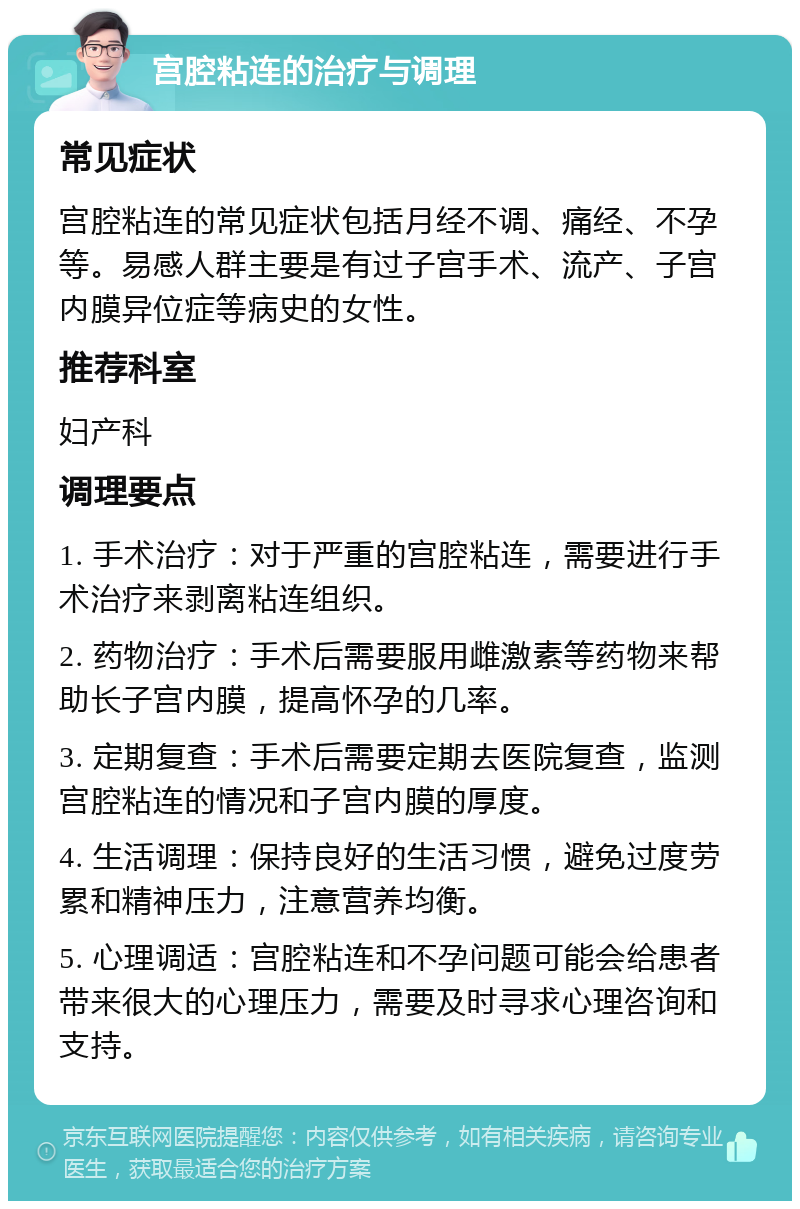 宫腔粘连的治疗与调理 常见症状 宫腔粘连的常见症状包括月经不调、痛经、不孕等。易感人群主要是有过子宫手术、流产、子宫内膜异位症等病史的女性。 推荐科室 妇产科 调理要点 1. 手术治疗：对于严重的宫腔粘连，需要进行手术治疗来剥离粘连组织。 2. 药物治疗：手术后需要服用雌激素等药物来帮助长子宫内膜，提高怀孕的几率。 3. 定期复查：手术后需要定期去医院复查，监测宫腔粘连的情况和子宫内膜的厚度。 4. 生活调理：保持良好的生活习惯，避免过度劳累和精神压力，注意营养均衡。 5. 心理调适：宫腔粘连和不孕问题可能会给患者带来很大的心理压力，需要及时寻求心理咨询和支持。