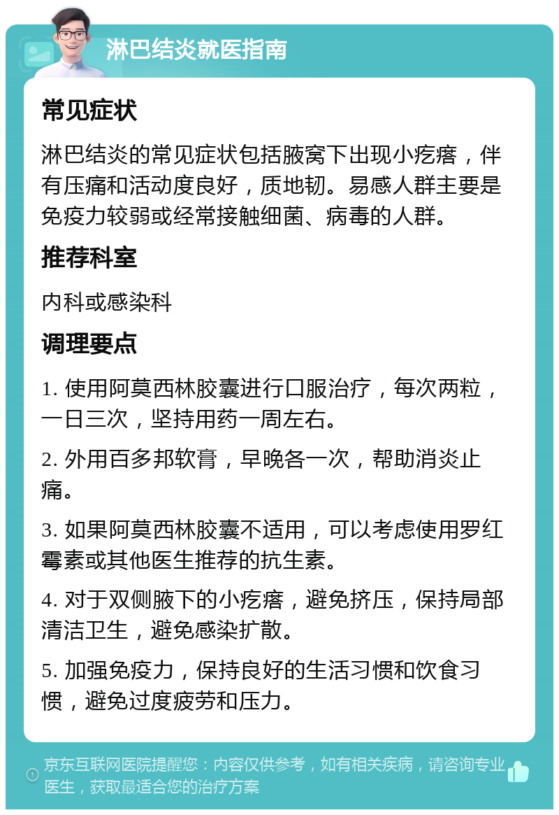 淋巴结炎就医指南 常见症状 淋巴结炎的常见症状包括腋窝下出现小疙瘩，伴有压痛和活动度良好，质地韧。易感人群主要是免疫力较弱或经常接触细菌、病毒的人群。 推荐科室 内科或感染科 调理要点 1. 使用阿莫西林胶囊进行口服治疗，每次两粒，一日三次，坚持用药一周左右。 2. 外用百多邦软膏，早晚各一次，帮助消炎止痛。 3. 如果阿莫西林胶囊不适用，可以考虑使用罗红霉素或其他医生推荐的抗生素。 4. 对于双侧腋下的小疙瘩，避免挤压，保持局部清洁卫生，避免感染扩散。 5. 加强免疫力，保持良好的生活习惯和饮食习惯，避免过度疲劳和压力。