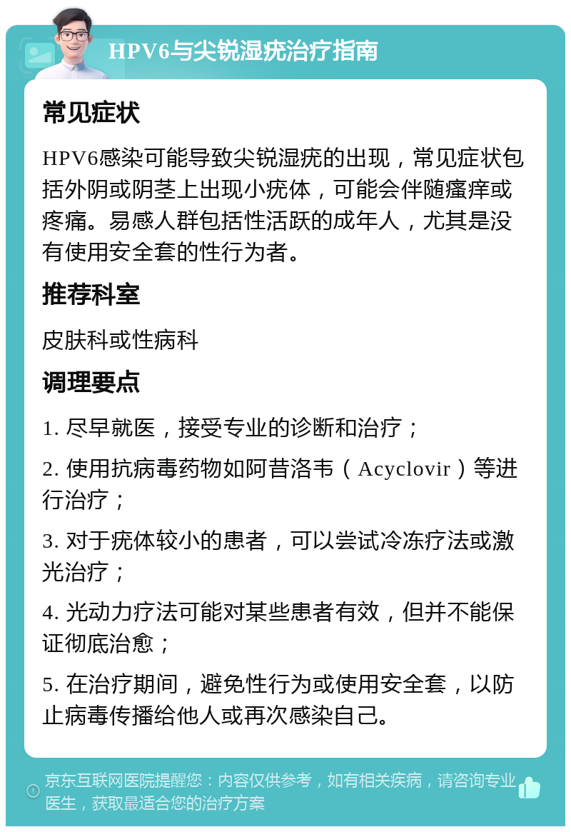 HPV6与尖锐湿疣治疗指南 常见症状 HPV6感染可能导致尖锐湿疣的出现，常见症状包括外阴或阴茎上出现小疣体，可能会伴随瘙痒或疼痛。易感人群包括性活跃的成年人，尤其是没有使用安全套的性行为者。 推荐科室 皮肤科或性病科 调理要点 1. 尽早就医，接受专业的诊断和治疗； 2. 使用抗病毒药物如阿昔洛韦（Acyclovir）等进行治疗； 3. 对于疣体较小的患者，可以尝试冷冻疗法或激光治疗； 4. 光动力疗法可能对某些患者有效，但并不能保证彻底治愈； 5. 在治疗期间，避免性行为或使用安全套，以防止病毒传播给他人或再次感染自己。