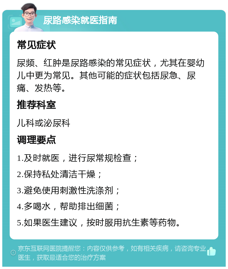 尿路感染就医指南 常见症状 尿频、红肿是尿路感染的常见症状，尤其在婴幼儿中更为常见。其他可能的症状包括尿急、尿痛、发热等。 推荐科室 儿科或泌尿科 调理要点 1.及时就医，进行尿常规检查； 2.保持私处清洁干燥； 3.避免使用刺激性洗涤剂； 4.多喝水，帮助排出细菌； 5.如果医生建议，按时服用抗生素等药物。