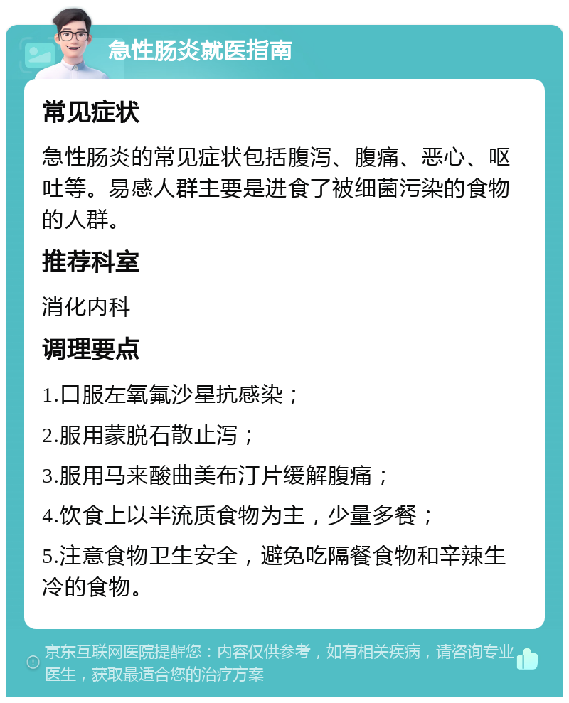 急性肠炎就医指南 常见症状 急性肠炎的常见症状包括腹泻、腹痛、恶心、呕吐等。易感人群主要是进食了被细菌污染的食物的人群。 推荐科室 消化内科 调理要点 1.口服左氧氟沙星抗感染； 2.服用蒙脱石散止泻； 3.服用马来酸曲美布汀片缓解腹痛； 4.饮食上以半流质食物为主，少量多餐； 5.注意食物卫生安全，避免吃隔餐食物和辛辣生冷的食物。